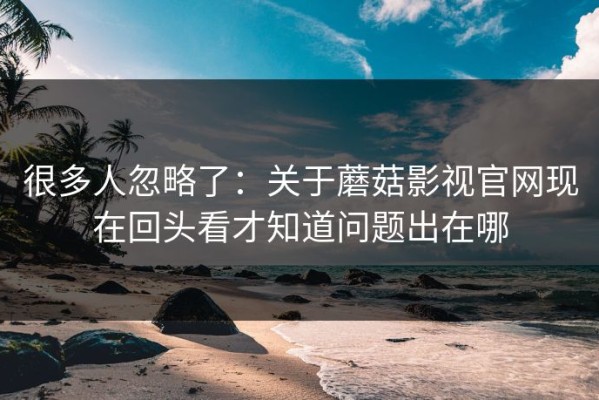 很多人忽略了：关于蘑菇影视官网现在回头看才知道问题出在哪