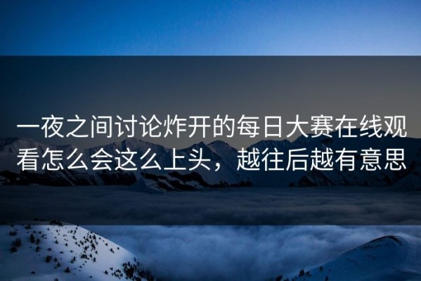 一夜之间讨论炸开的每日大赛在线观看怎么会这么上头，越往后越有意思