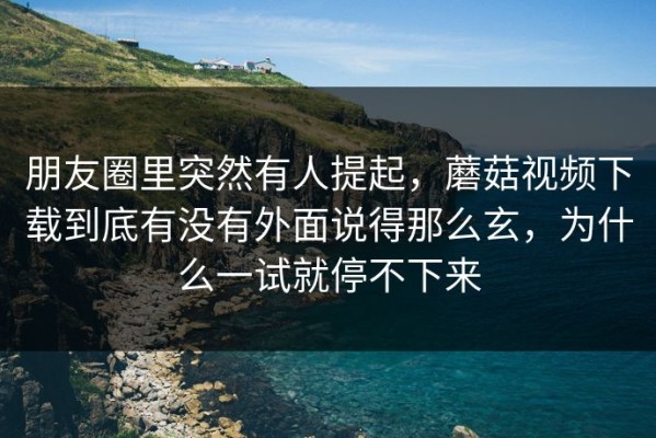 朋友圈里突然有人提起，蘑菇视频下载到底有没有外面说得那么玄，为什么一试就停不下来