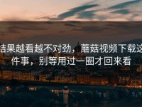 结果越看越不对劲，蘑菇视频下载这件事，别等用过一圈才回来看