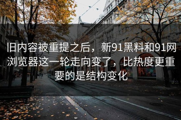 旧内容被重提之后，新91黑料和91网浏览器这一轮走向变了，比热度更重要的是结构变化