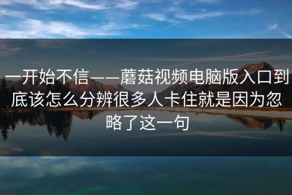 一开始不信——蘑菇视频电脑版入口到底该怎么分辨很多人卡住就是因为忽略了这一句
