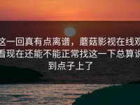 这一回真有点离谱，蘑菇影视在线观看现在还能不能正常找这一下总算说到点子上了