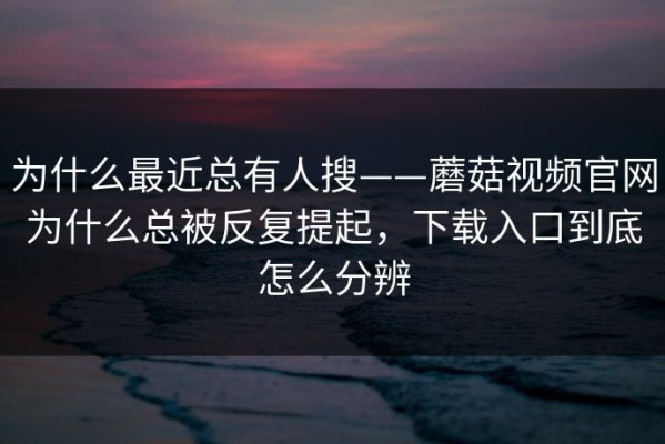 为什么最近总有人搜——蘑菇视频官网为什么总被反复提起，下载入口到底怎么分辨