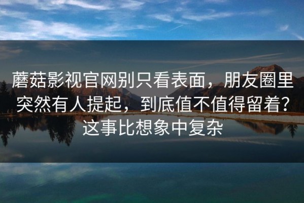 蘑菇影视官网别只看表面，朋友圈里突然有人提起，到底值不值得留着？这事比想象中复杂