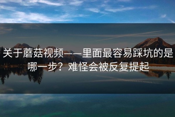 关于蘑菇视频——里面最容易踩坑的是哪一步？难怪会被反复提起