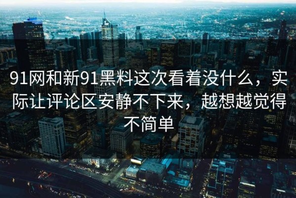 91网和新91黑料这次看着没什么，实际让评论区安静不下来，越想越觉得不简单