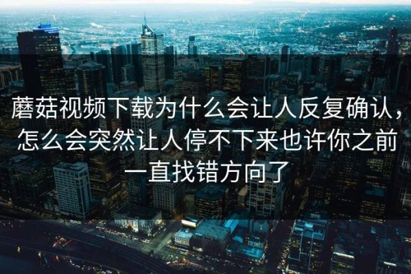 蘑菇视频下载为什么会让人反复确认，怎么会突然让人停不下来也许你之前一直找错方向了