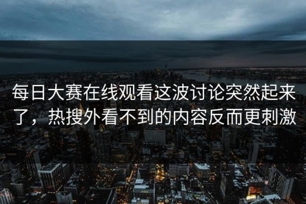 每日大赛在线观看这波讨论突然起来了，热搜外看不到的内容反而更刺激