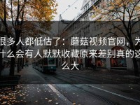 很多人都低估了：蘑菇视频官网，为什么会有人默默收藏原来差别真的这么大
