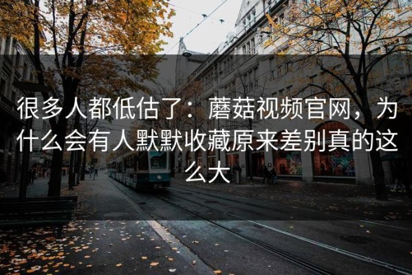 很多人都低估了：蘑菇视频官网，为什么会有人默默收藏原来差别真的这么大