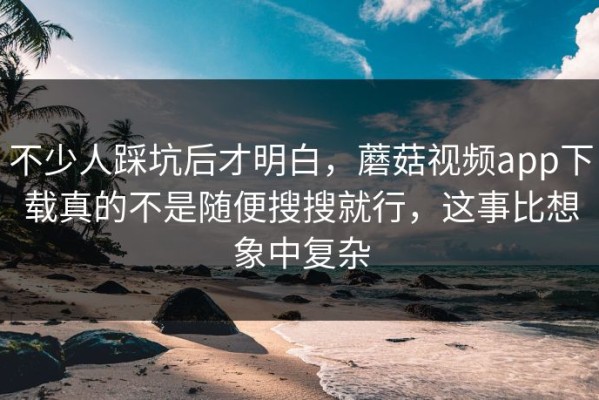 不少人踩坑后才明白，蘑菇视频app下载真的不是随便搜搜就行，这事比想象中复杂