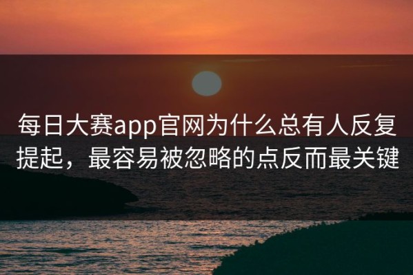 每日大赛app官网为什么总有人反复提起，最容易被忽略的点反而最关键