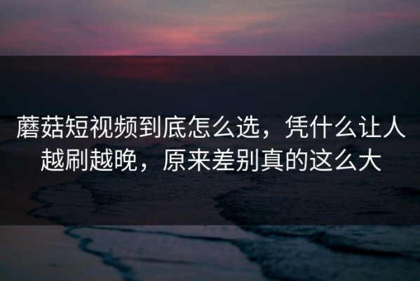 蘑菇短视频到底怎么选，凭什么让人越刷越晚，原来差别真的这么大