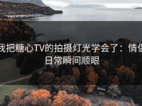 我把糖心TV的拍摄灯光学会了：情侣日常瞬间顺眼