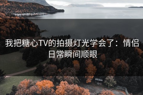 我把糖心TV的拍摄灯光学会了：情侣日常瞬间顺眼