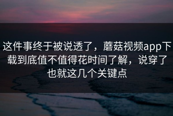 这件事终于被说透了，蘑菇视频app下载到底值不值得花时间了解，说穿了也就这几个关键点