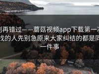别再错过——蘑菇视频app下载第一次找的人先别急原来大家纠结的都是同一件事