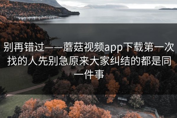 别再错过——蘑菇视频app下载第一次找的人先别急原来大家纠结的都是同一件事
