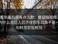 看到最后我有点沉默：蘑菇短视频，为什么总让人忍不住回头找真不是一句好用就能概括