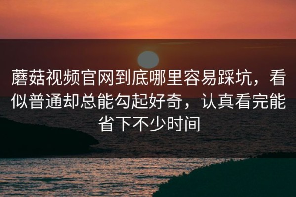蘑菇视频官网到底哪里容易踩坑，看似普通却总能勾起好奇，认真看完能省下不少时间