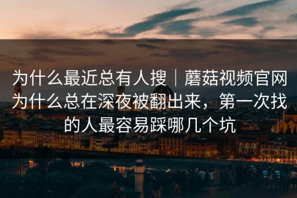 为什么最近总有人搜｜蘑菇视频官网为什么总在深夜被翻出来，第一次找的人最容易踩哪几个坑
