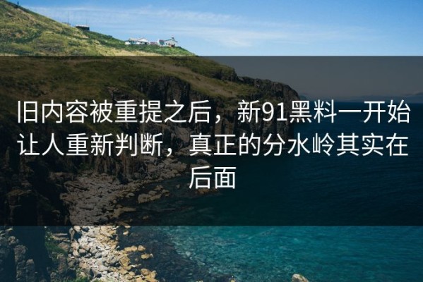 旧内容被重提之后，新91黑料一开始让人重新判断，真正的分水岭其实在后面