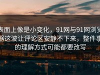 表面上像是小变化，91网与91网浏览器这波让评论区安静不下来，整件事的理解方式可能都要改写