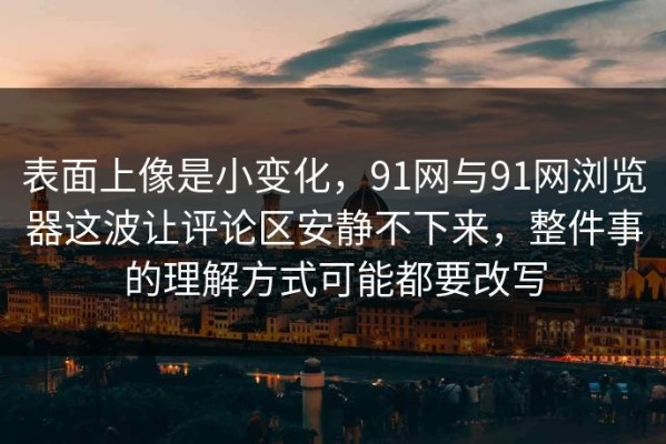 表面上像是小变化，91网与91网浏览器这波让评论区安静不下来，整件事的理解方式可能都要改写