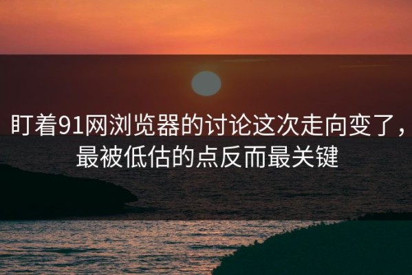 盯着91网浏览器的讨论这次走向变了，最被低估的点反而最关键