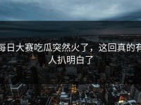 每日大赛吃瓜突然火了，这回真的有人扒明白了