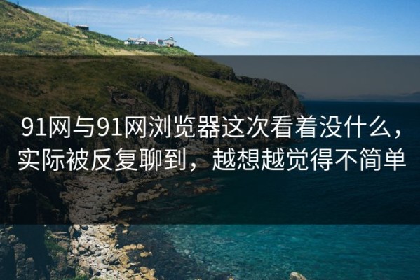 91网与91网浏览器这次看着没什么，实际被反复聊到，越想越觉得不简单