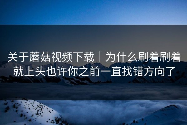 关于蘑菇视频下载｜为什么刷着刷着就上头也许你之前一直找错方向了