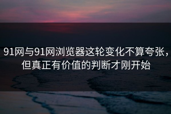 91网与91网浏览器这轮变化不算夸张，但真正有价值的判断才刚开始