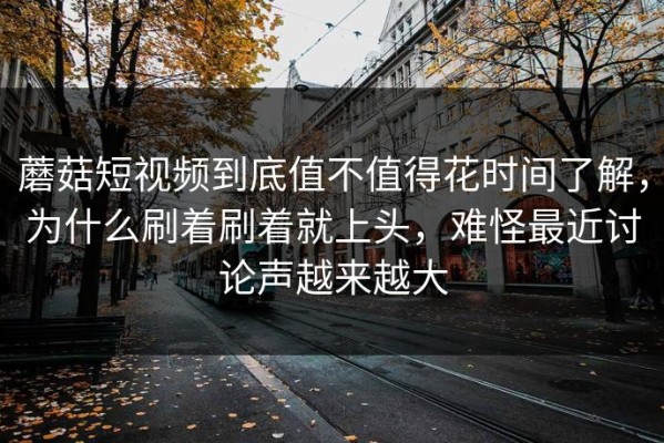 蘑菇短视频到底值不值得花时间了解，为什么刷着刷着就上头，难怪最近讨论声越来越大