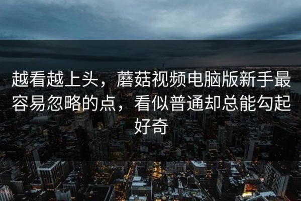 越看越上头，蘑菇视频电脑版新手最容易忽略的点，看似普通却总能勾起好奇