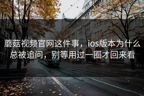 蘑菇视频官网这件事，ios版本为什么总被追问，别等用过一圈才回来看