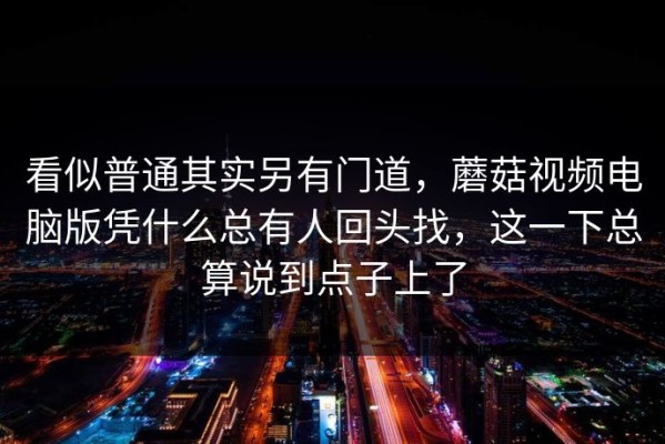 看似普通其实另有门道，蘑菇视频电脑版凭什么总有人回头找，这一下总算说到点子上了