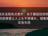 说实话我有点意外：关于蘑菇短视频，到底哪里让人上头不是噱头，细看确实有东西