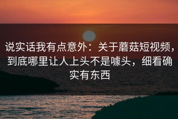 说实话我有点意外：关于蘑菇短视频，到底哪里让人上头不是噱头，细看确实有东西