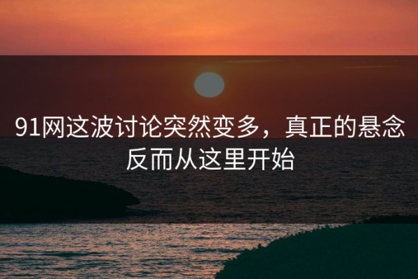 91网这波讨论突然变多，真正的悬念反而从这里开始