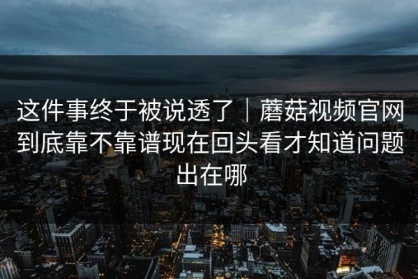 这件事终于被说透了｜蘑菇视频官网到底靠不靠谱现在回头看才知道问题出在哪