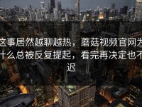 这事居然越聊越热，蘑菇视频官网为什么总被反复提起，看完再决定也不迟