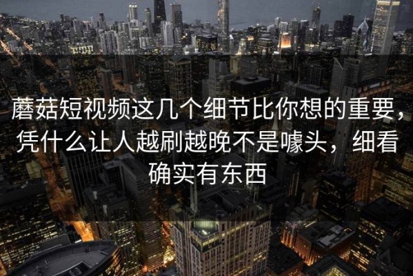 蘑菇短视频这几个细节比你想的重要，凭什么让人越刷越晚不是噱头，细看确实有东西