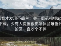 细看才发现不简单：关于蘑菇视频app下载，少有人提但很影响体验难怪评论区一直吵个不停