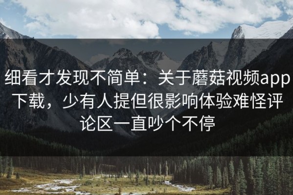 细看才发现不简单：关于蘑菇视频app下载，少有人提但很影响体验难怪评论区一直吵个不停