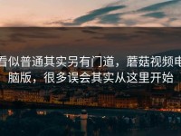 看似普通其实另有门道，蘑菇视频电脑版，很多误会其实从这里开始