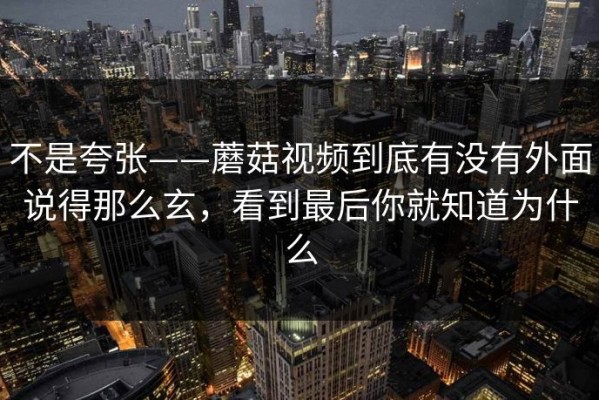 不是夸张——蘑菇视频到底有没有外面说得那么玄，看到最后你就知道为什么