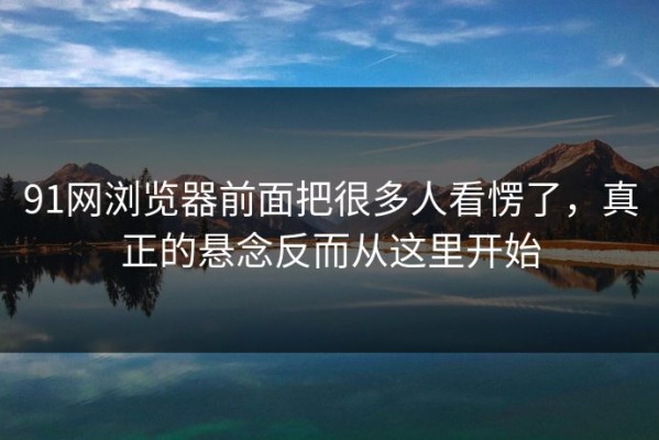 91网浏览器前面把很多人看愣了，真正的悬念反而从这里开始