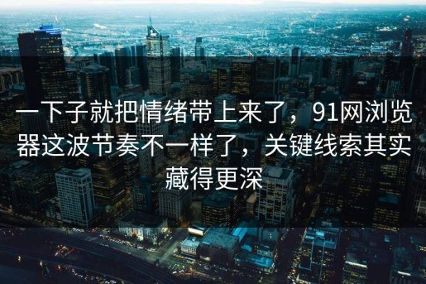 一下子就把情绪带上来了，91网浏览器这波节奏不一样了，关键线索其实藏得更深